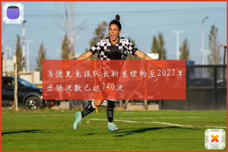 马德里竞技队长科克续约至2027年出场次数已达740次