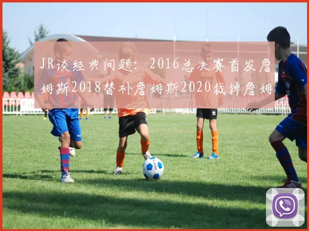 JR谈经典问题：2016总决赛首发詹姆斯2018替补詹姆斯2020裁掉詹姆斯的背后故事