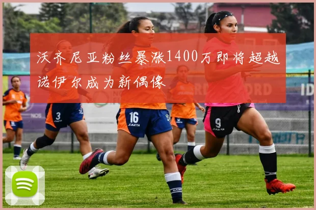 沃齐尼亚粉丝暴涨1400万即将超越诺伊尔成为新偶像