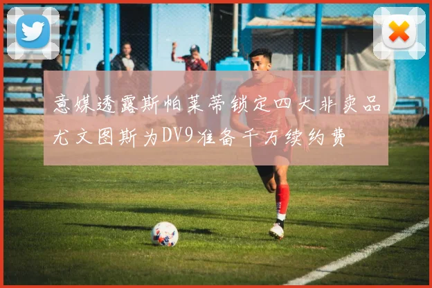 意媒透露斯帕莱蒂锁定四大非卖品尤文图斯为DV9准备千万续约费