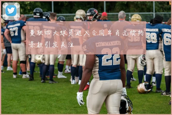 曼联四大球员进入合同年肖无续约条款引发关注