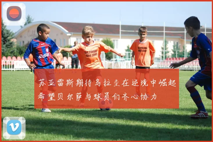 苏亚雷斯期待乌拉圭在逆境中崛起希望贝尔萨与球员们齐心协力