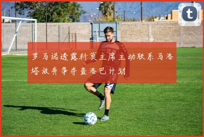 罗马诺透露科莫主席主动联系马洛塔放弃争夺查洛巴计划