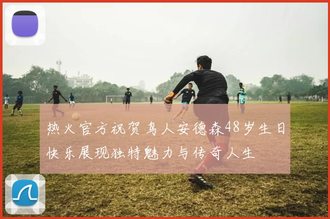 热火官方祝贺鸟人安德森48岁生日快乐展现独特魅力与传奇人生