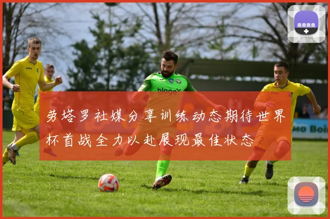 劳塔罗社媒分享训练动态期待世界杯首战全力以赴展现最佳状态