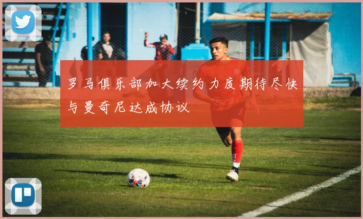 罗马俱乐部加大续约力度期待尽快与曼奇尼达成协议