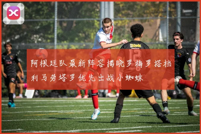 阿根廷队最新阵容揭晓罗梅罗搭档利马劳塔罗优先出战小蜘蛛
