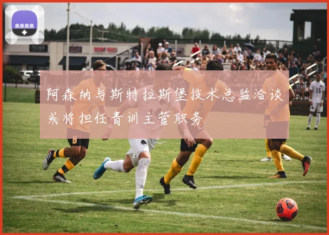 阿森纳与斯特拉斯堡技术总监洽谈或将担任青训主管职务