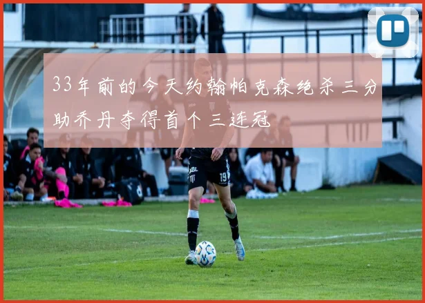33年前的今天约翰帕克森绝杀三分助乔丹夺得首个三连冠