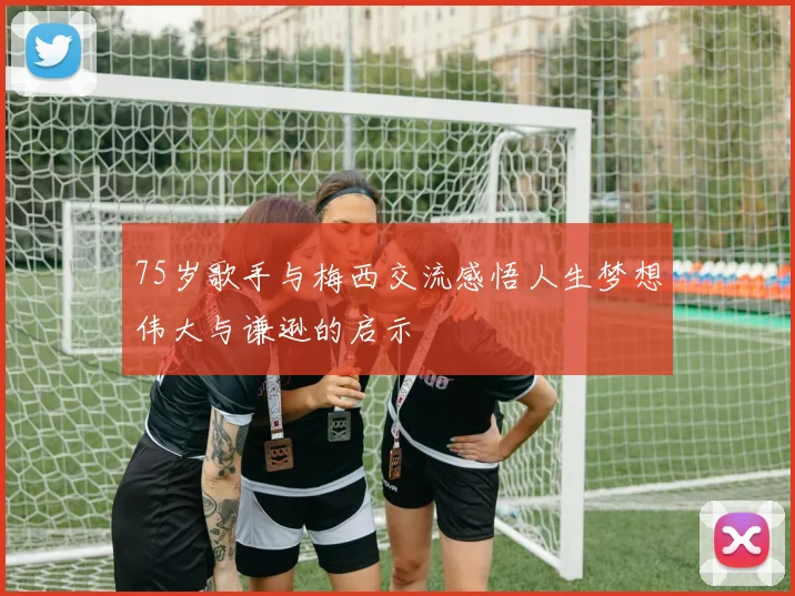 75岁歌手与梅西交流感悟人生梦想伟大与谦逊的启示